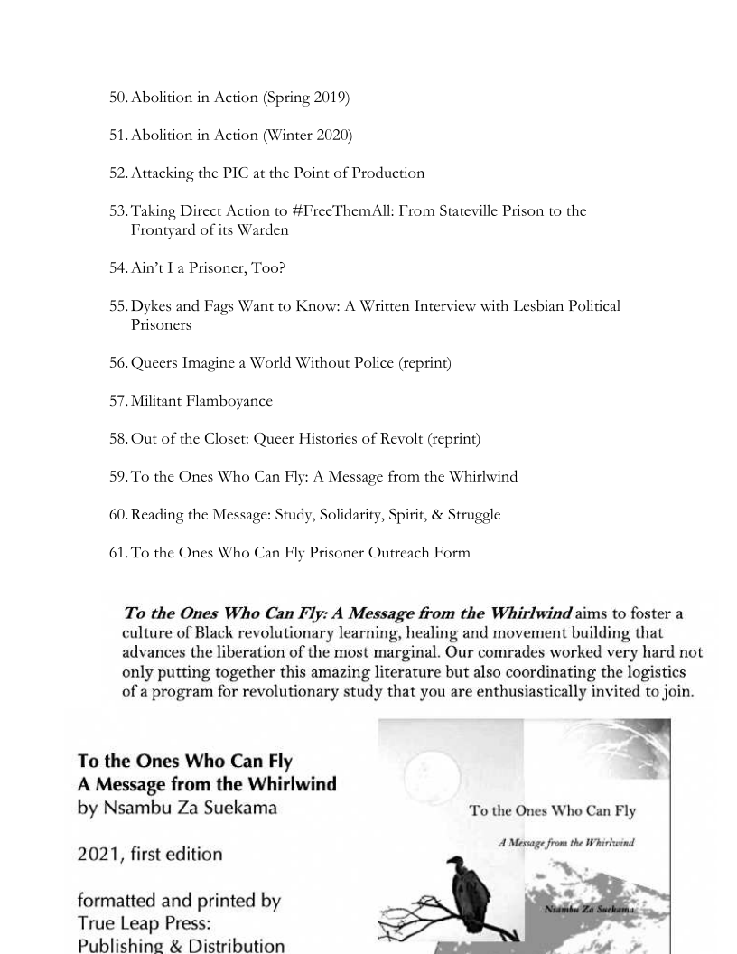 50. Abolition in Action (Spring 2019)
51. Abolition in Action (Winter 2020)
52. Attacking the PIC at the Point of Production

53. Taking Direct Action to #FreeThemAll: From Stateville Prison to the
Frontyard of its Warden

54. Ain’t I a Prisoner, Too?

55. Dykes and Fags Want to Know: A Written Interview with Lesbian Political
Prisoners

56. Queers Imagine a World Without Police (reprint)
57. Militant Flamboyance

58, Out of the Closet: Queer Histories of Revolt (reprint)

59. To the Ones Who Can Fly: A Message from the Whirlwind
60. Reading the Message: Study, Solidarity, Spirit, & Struggle

61.To the Ones Who Can Fly Prisoner Outreach Form

To the Ones Who Can Fly: A Message from the Whirlwind aims to foster a
culture of Black revolutionary learning, healing and movement building that
advances the liberation of the most marginal. Our comrades worked very hard not
only putting together this amazing literature but also coordinating the logistics
of a program for revolutionary study that you are enthusiastically invited to join.

To the Ones Who Can Fly
A Message from the Whirlwind
by Nsambu Za Suekama To the Ones Who Can Fly

   
 

A Mesage from the Whirlwind

  

2021, first edition

formatted and printed by
True Leap Press:
Publishing & Distribution
